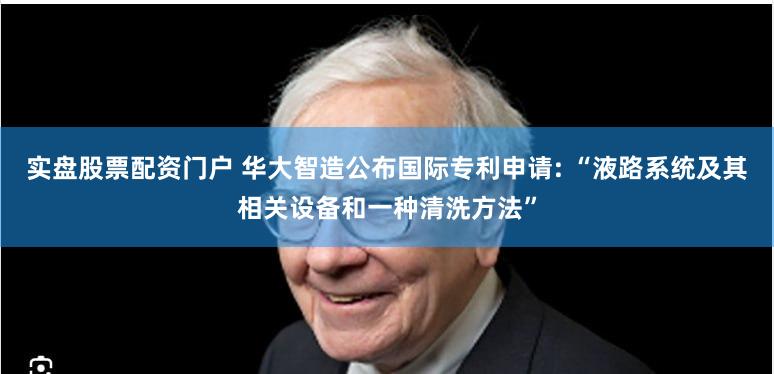 实盘股票配资门户 华大智造公布国际专利申请: “液路系统及其相关设备和一种清洗方法”