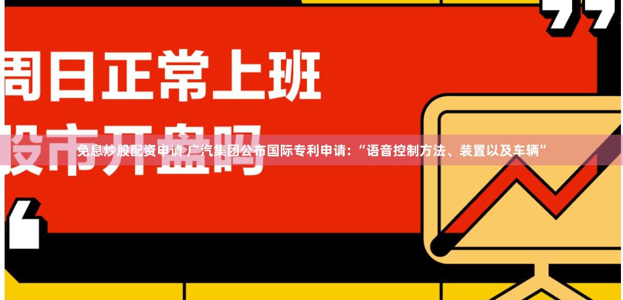 免息炒股配资申请 广汽集团公布国际专利申请: “语音控制方法、装置以及车辆”