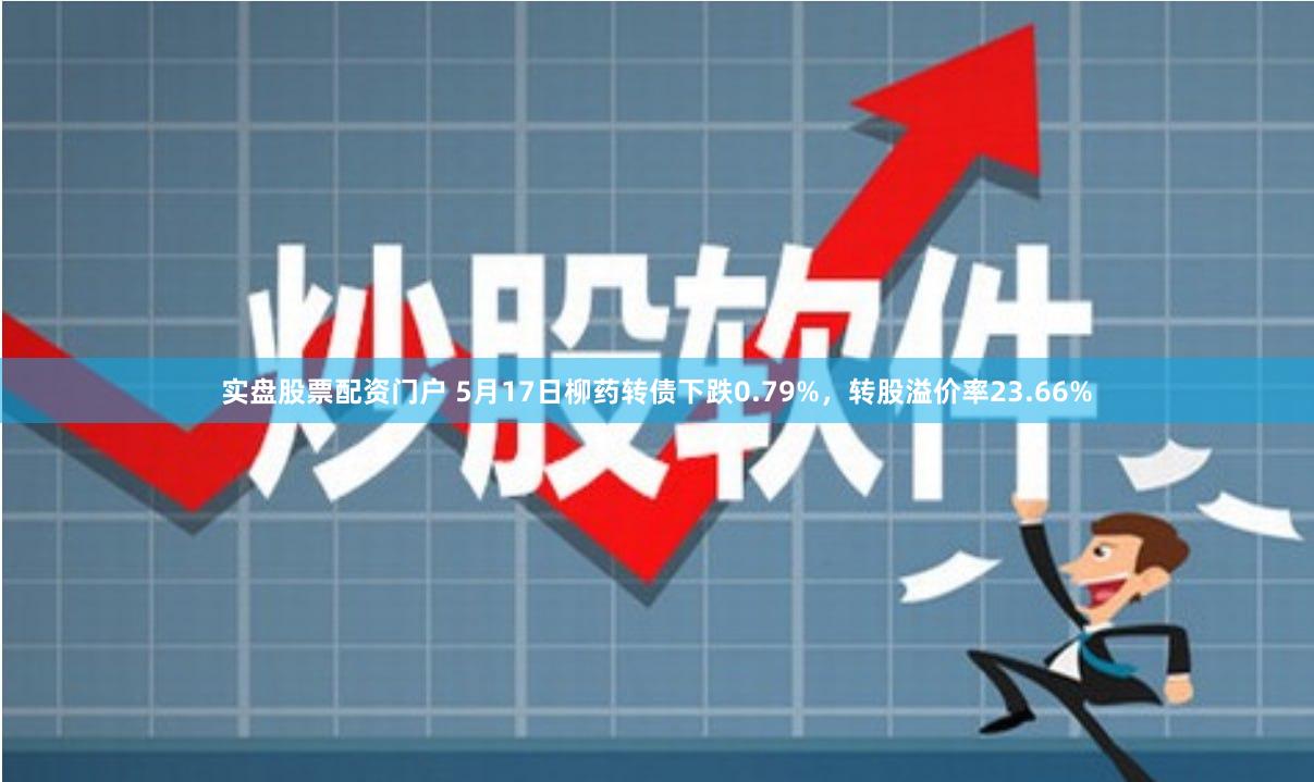 实盘股票配资门户 5月17日柳药转债下跌0.79%，转股溢价率23.66%