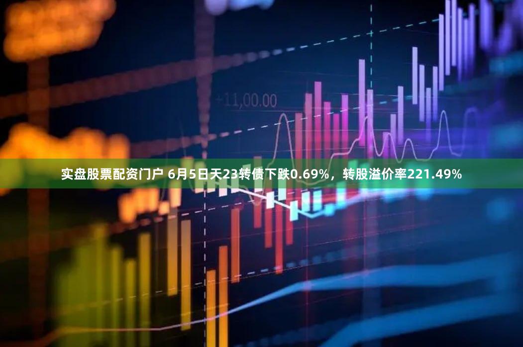 实盘股票配资门户 6月5日天23转债下跌0.69%，转股溢价率221.49%