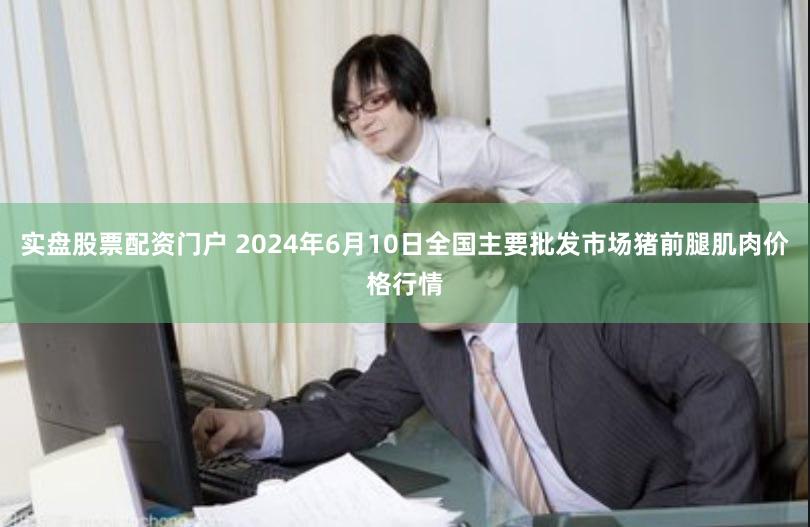 实盘股票配资门户 2024年6月10日全国主要批发市场猪前腿肌肉价格行情