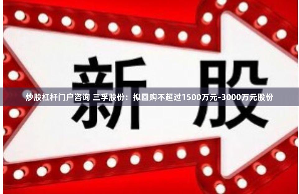 炒股杠杆门户咨询 三孚股份：拟回购不超过1500万元-3000万元股份