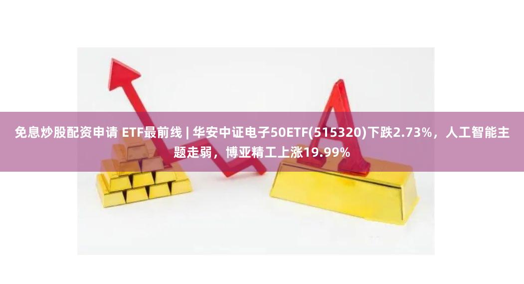 免息炒股配资申请 ETF最前线 | 华安中证电子50ETF(515320)下跌2.73%，人工智能主题走弱，博亚精工上涨19.99%