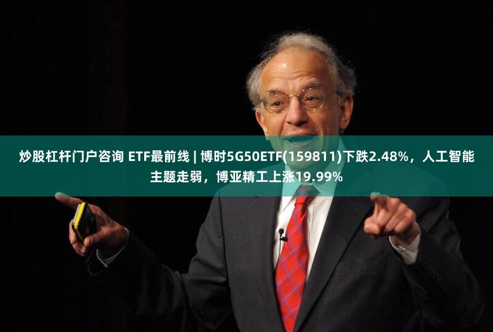 炒股杠杆门户咨询 ETF最前线 | 博时5G50ETF(159811)下跌2.48%，人工智能主题走弱，博亚精工上涨19.99%