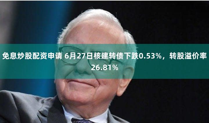 免息炒股配资申请 6月27日核建转债下跌0.53%，转股溢价率26.81%