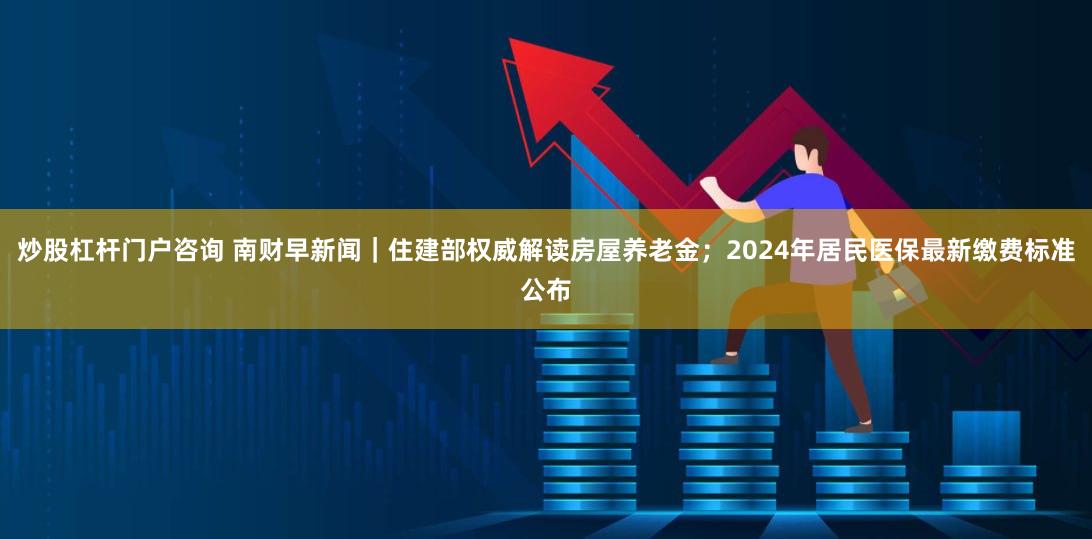 炒股杠杆门户咨询 南财早新闻｜住建部权威解读房屋养老金；2024年居民医保最新缴费标准公布