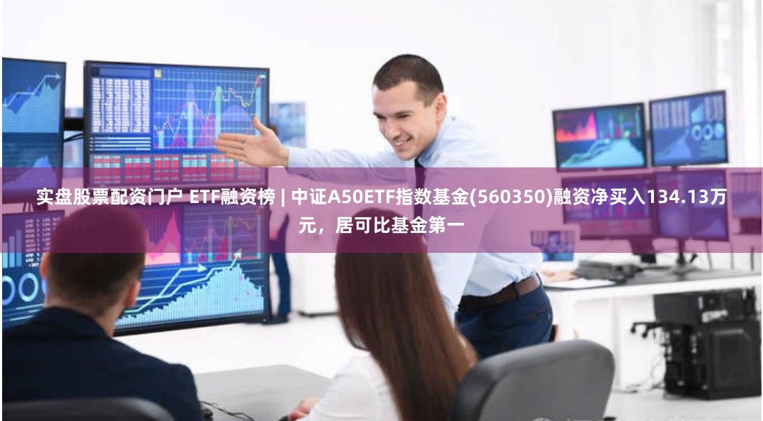 实盘股票配资门户 ETF融资榜 | 中证A50ETF指数基金(560350)融资净买入134.13万元，居可比基金第一