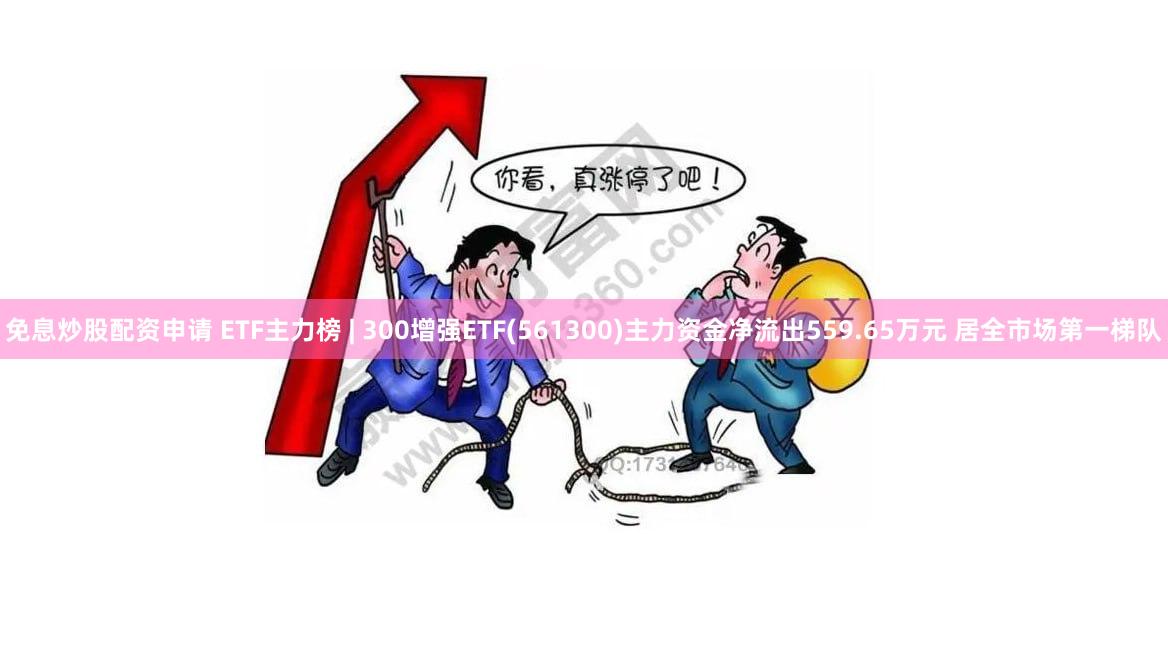 免息炒股配资申请 ETF主力榜 | 300增强ETF(561300)主力资金净流出559.65万元 居全市场第一梯队