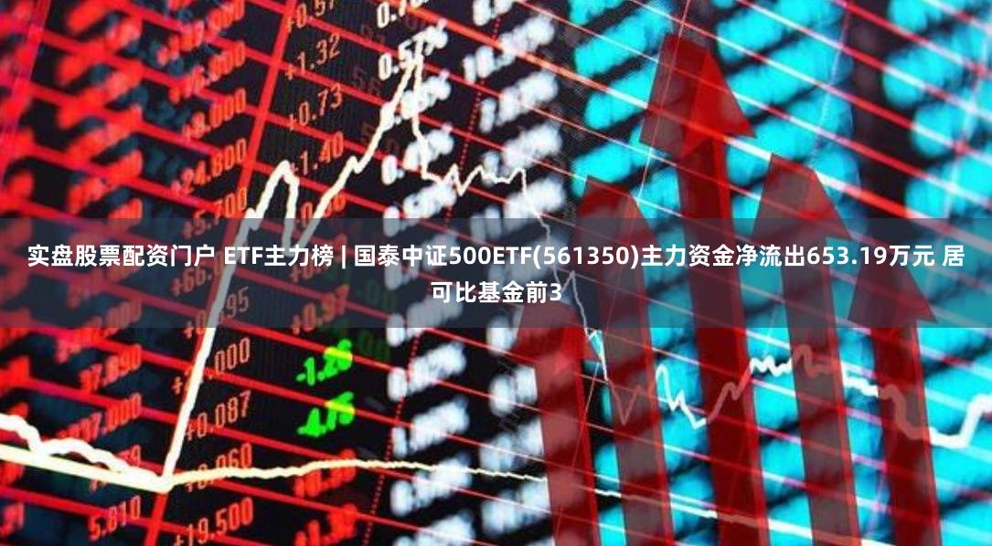 实盘股票配资门户 ETF主力榜 | 国泰中证500ETF(561350)主力资金净流出653.19万元 居可比基金前3