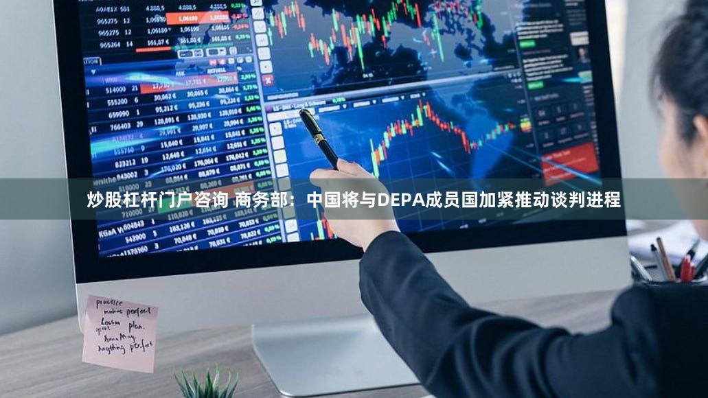 炒股杠杆门户咨询 商务部：中国将与DEPA成员国加紧推动谈判进程