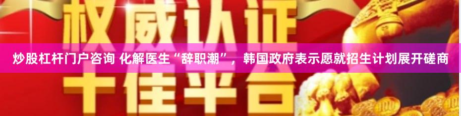 炒股杠杆门户咨询 化解医生“辞职潮”，韩国政府表示愿就招生计划展开磋商