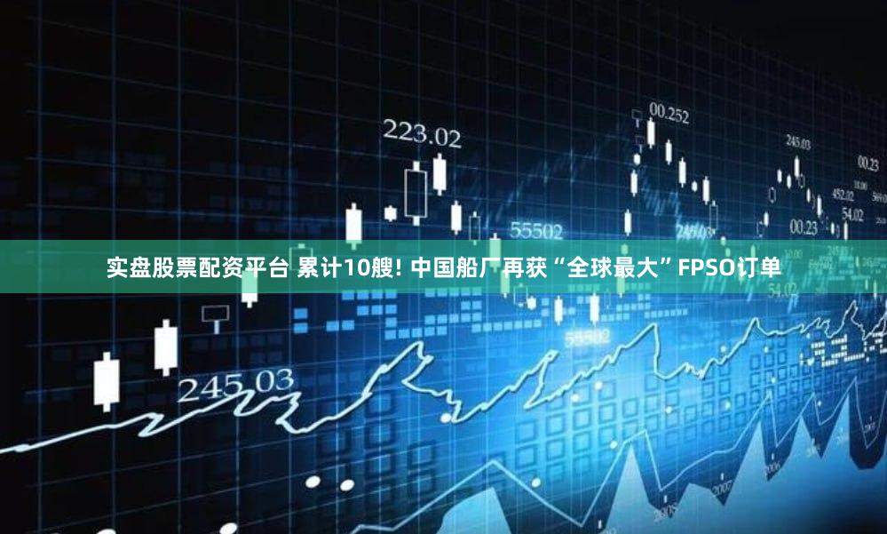 实盘股票配资平台 累计10艘! 中国船厂再获“全球最大”FPSO订单