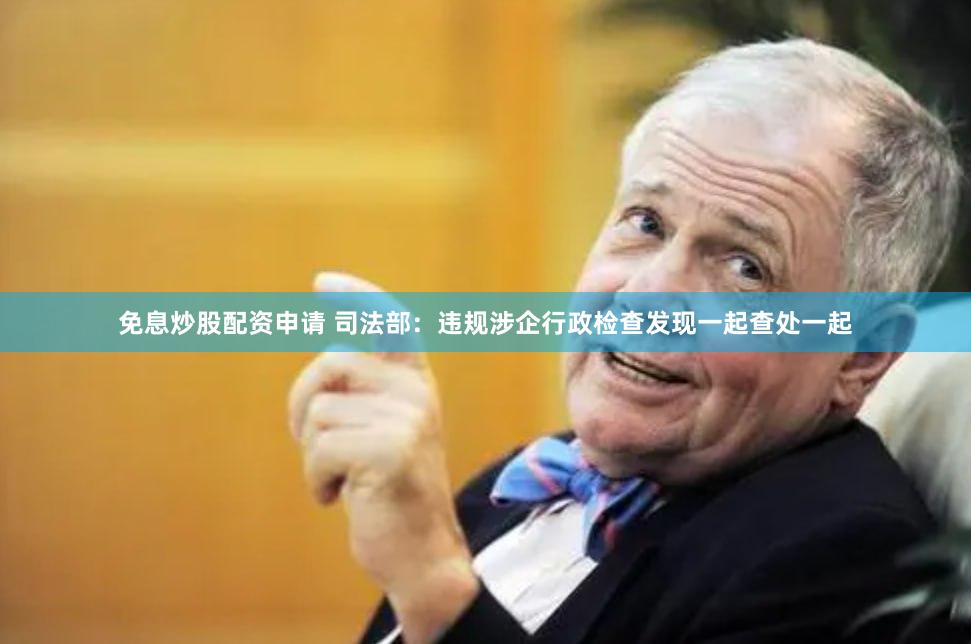 免息炒股配资申请 司法部：违规涉企行政检查发现一起查处一起