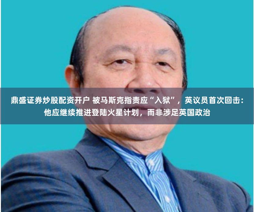 鼎盛证券炒股配资开户 被马斯克指责应“入狱”，英议员首次回击：他应继续推进登陆火星计划，而非涉足英国政治