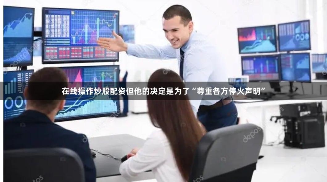 在线操作炒股配资但他的决定是为了“尊重各方停火声明”