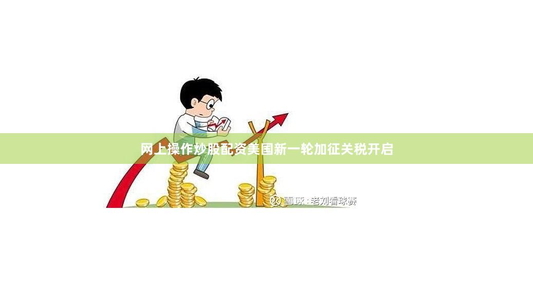 网上操作炒股配资美国新一轮加征关税开启