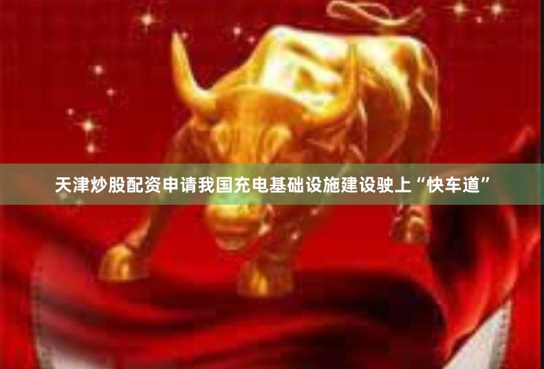 天津炒股配资申请我国充电基础设施建设驶上“快车道”