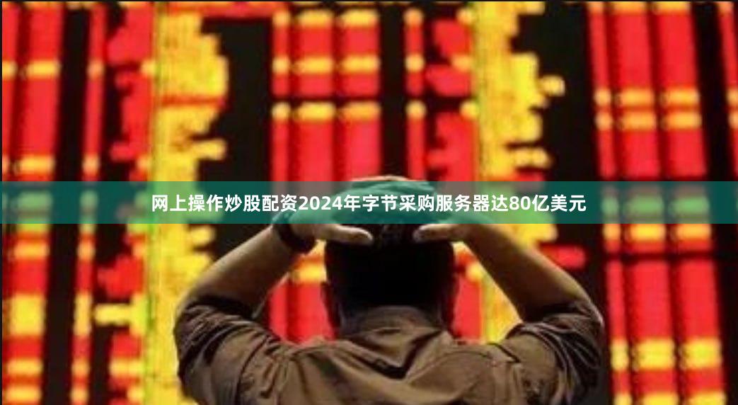 网上操作炒股配资2024年字节采购服务器达80亿美元