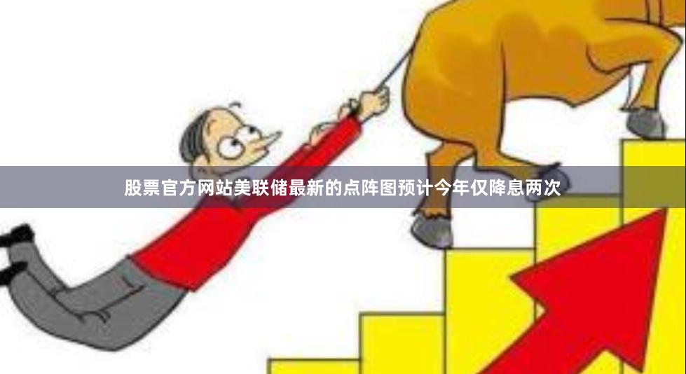 股票官方网站美联储最新的点阵图预计今年仅降息两次